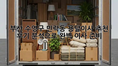 부산 수영구 민락동 용달이사 추천: 후기 분석으로 완벽 이사 준비!